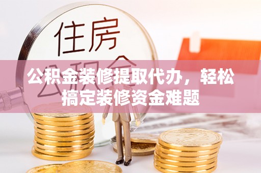 涿鹿公积金装修提取代办，轻松搞定装修资金难题