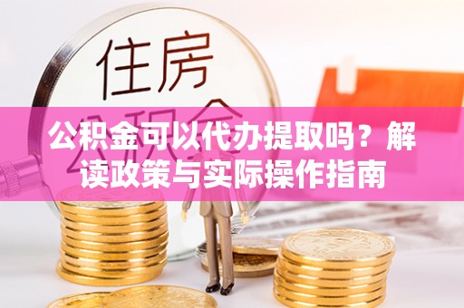 涿鹿公积金可以代办提取吗？解读政策与实际操作指南
