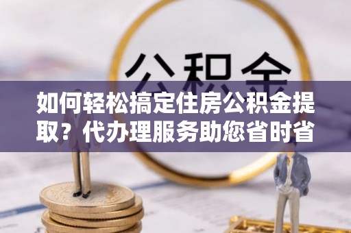 涿鹿如何轻松搞定住房公积金提取？代办理服务助您省时省力