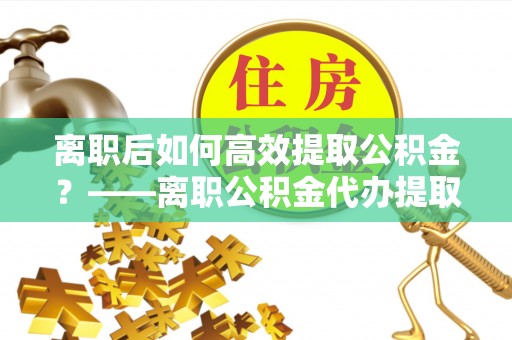 涿鹿离职后如何高效提取公积金？——离职公积金代办提取全流程解析