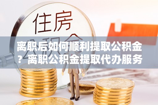 涿鹿离职后如何顺利提取公积金？离职公积金提取代办服务帮你搞定！