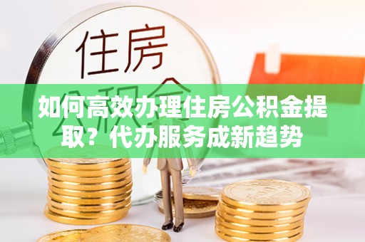 涿鹿如何高效办理住房公积金提取？代办服务成新趋势