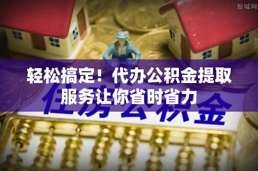 涿鹿轻松搞定！代办公积金提取服务让你省时省力