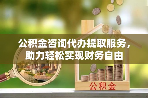 涿鹿公积金咨询代办提取服务，助力轻松实现财务自由
