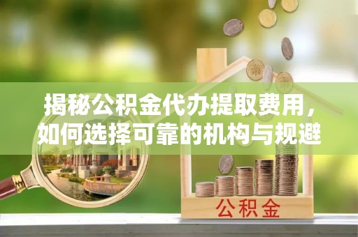 涿鹿揭秘公积金代办提取费用，如何选择可靠的机构与规避潜在风险