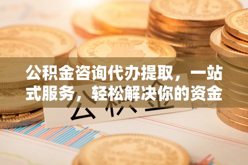 涿鹿公积金咨询代办提取，一站式服务，轻松解决你的资金难题
