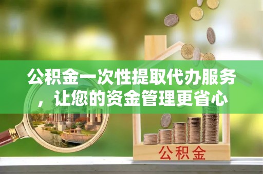涿鹿公积金一次性提取代办服务，让您的资金管理更省心