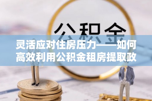 涿鹿灵活应对住房压力——如何高效利用公积金租房提取政策