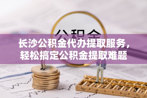 涿鹿长沙公积金代办提取服务，轻松搞定公积金提取难题
