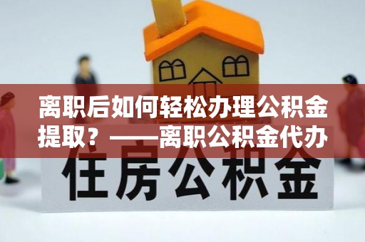 涿鹿离职后如何轻松办理公积金提取？——离职公积金代办提取服务详解