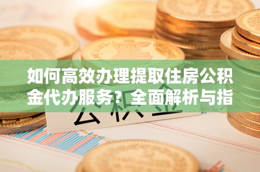 涿鹿如何高效办理提取住房公积金代办服务？全面解析与指南