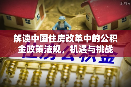 涿鹿解读中国住房改革中的公积金政策法规，机遇与挑战