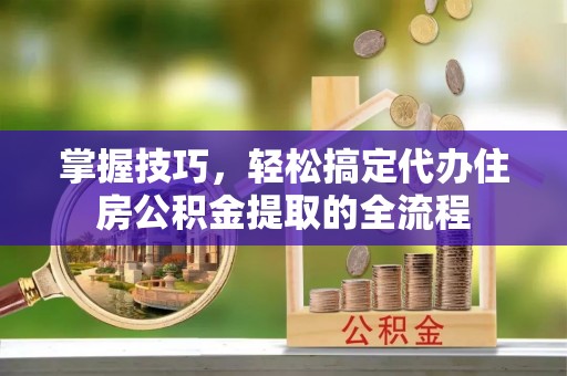 涿鹿掌握技巧，轻松搞定代办住房公积金提取的全流程