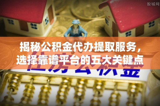 涿鹿揭秘公积金代办提取服务，选择靠谱平台的五大关键点