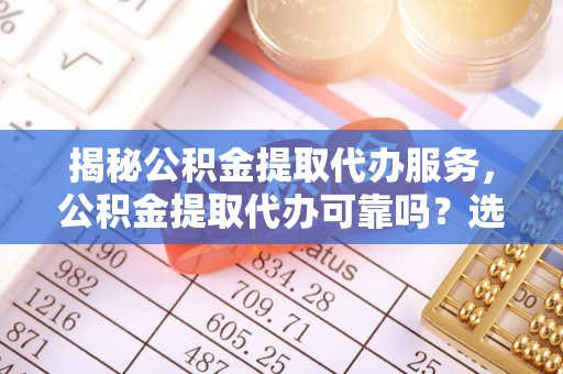 涿鹿揭秘公积金提取代办服务，公积金提取代办可靠吗？选择需谨慎