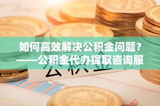 涿鹿如何高效解决公积金问题？——公积金代办提取咨询服务指南