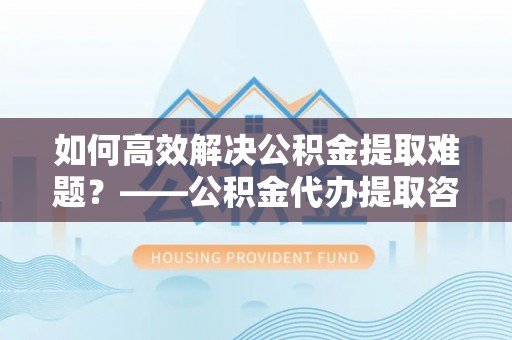 涿鹿如何高效解决公积金提取难题？——公积金代办提取咨询服务全解析