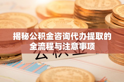 涿鹿揭秘公积金咨询代办提取的全流程与注意事项