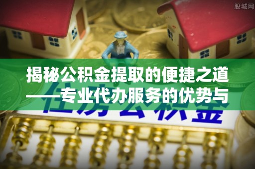 涿鹿揭秘公积金提取的便捷之道——专业代办服务的优势与选择