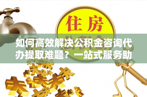 涿鹿如何高效解决公积金咨询代办提取难题？一站式服务助您轻松搞定
