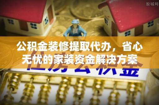 涿鹿公积金装修提取代办，省心无忧的家装资金解决方案