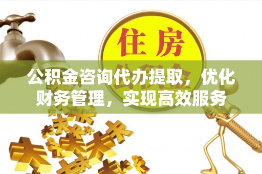 涿鹿公积金咨询代办提取，优化财务管理，实现高效服务