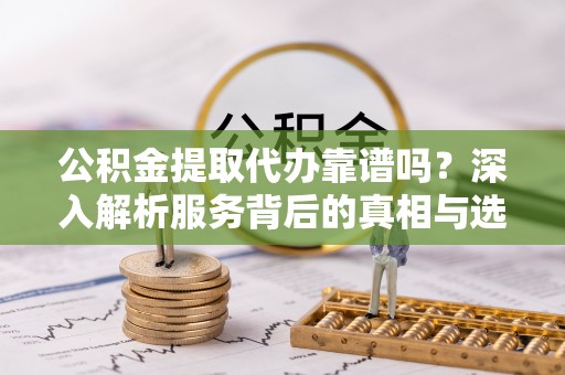 涿鹿公积金提取代办靠谱吗？深入解析服务背后的真相与选择指南
