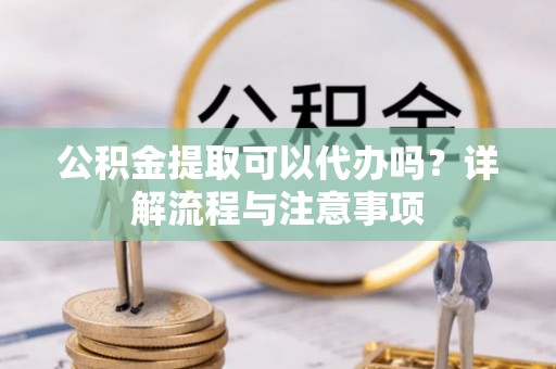 涿鹿公积金提取可以代办吗？详解流程与注意事项