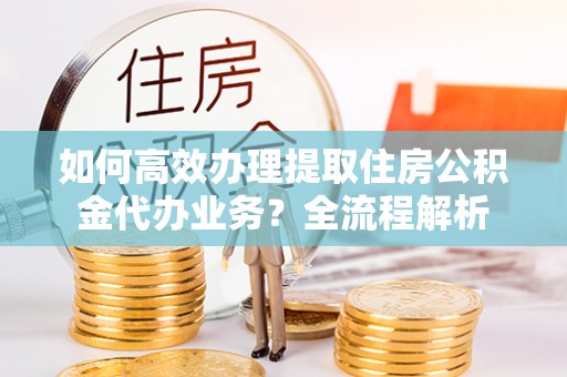 涿鹿如何高效办理提取住房公积金代办业务？全流程解析