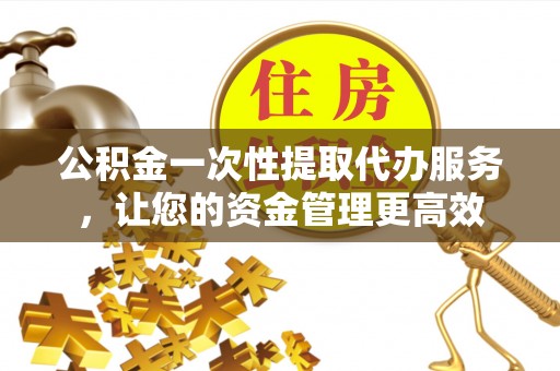 涿鹿公积金一次性提取代办服务，让您的资金管理更高效