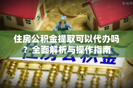 涿鹿住房公积金提取可以代办吗？全面解析与操作指南