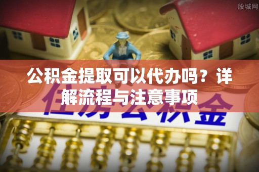 涿鹿公积金提取可以代办吗？详解流程与注意事项
