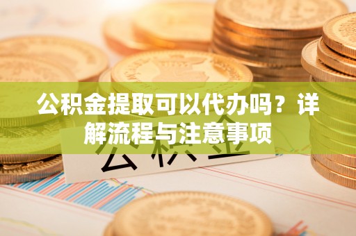 涿鹿公积金提取可以代办吗？详解流程与注意事项