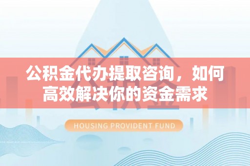 涿鹿公积金代办提取咨询，如何高效解决你的资金需求