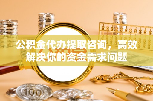 涿鹿公积金代办提取咨询，高效解决你的资金需求问题