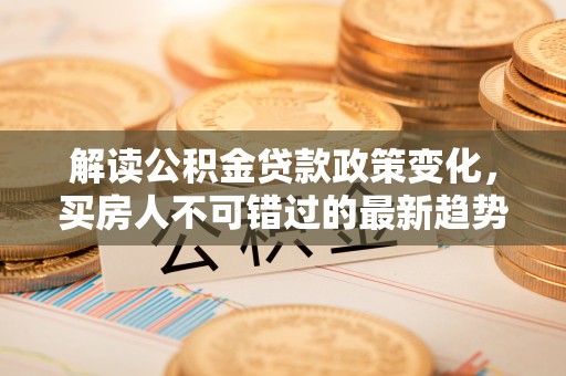 涿鹿解读公积金贷款政策变化，买房人不可错过的最新趋势