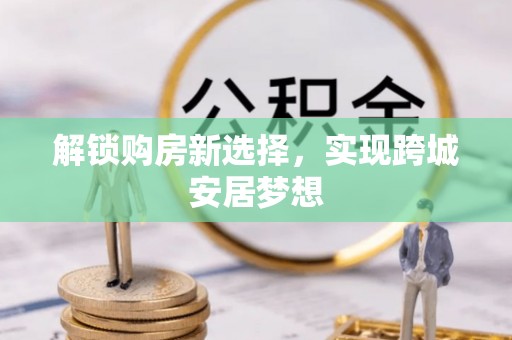 涿鹿解锁购房新选择，实现跨城安居梦想