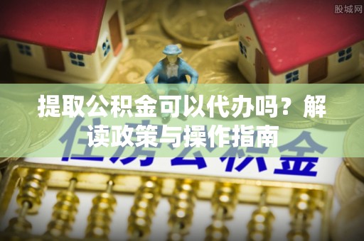 涿鹿提取公积金可以代办吗？解读政策与操作指南