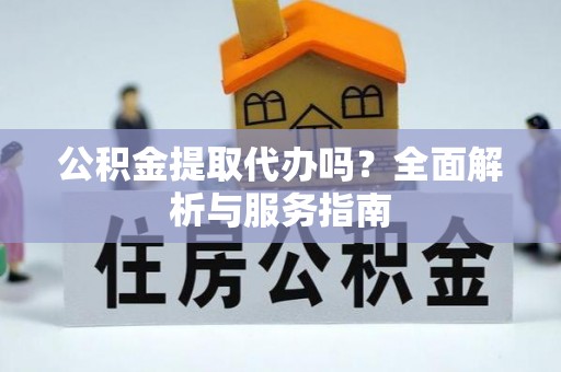 涿鹿公积金提取代办吗？全面解析与服务指南