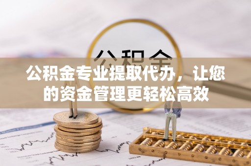 涿鹿公积金专业提取代办，让您的资金管理更轻松高效
