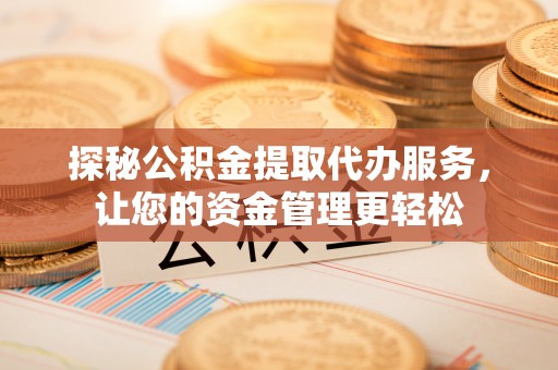 涿鹿探秘公积金提取代办服务，让您的资金管理更轻松