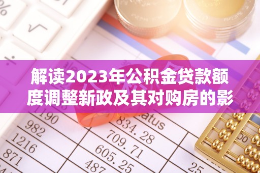 涿鹿解读2023年公积金贷款额度调整新政及其对购房的影响