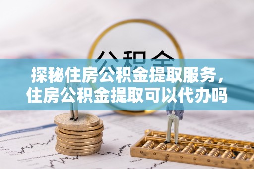 涿鹿探秘住房公积金提取服务，住房公积金提取可以代办吗的全方位解析