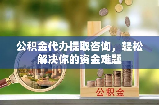 涿鹿公积金代办提取咨询，轻松解决你的资金难题