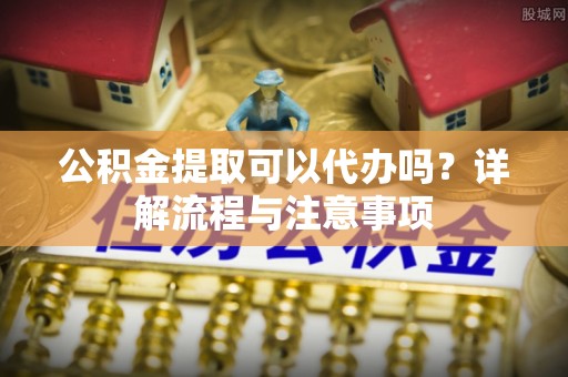 涿鹿公积金提取可以代办吗？详解流程与注意事项