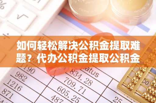 涿鹿如何轻松解决公积金提取难题？代办公积金提取公积金服务详解