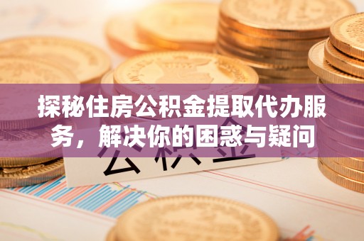 涿鹿探秘住房公积金提取代办服务，解决你的困惑与疑问