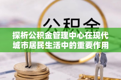 涿鹿探析公积金管理中心在现代城市居民生活中的重要作用