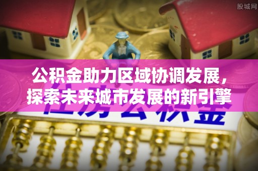 涿鹿公积金助力区域协调发展，探索未来城市发展的新引擎