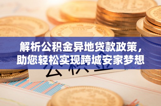 涿鹿解析公积金异地贷款政策，助您轻松实现跨城安家梦想